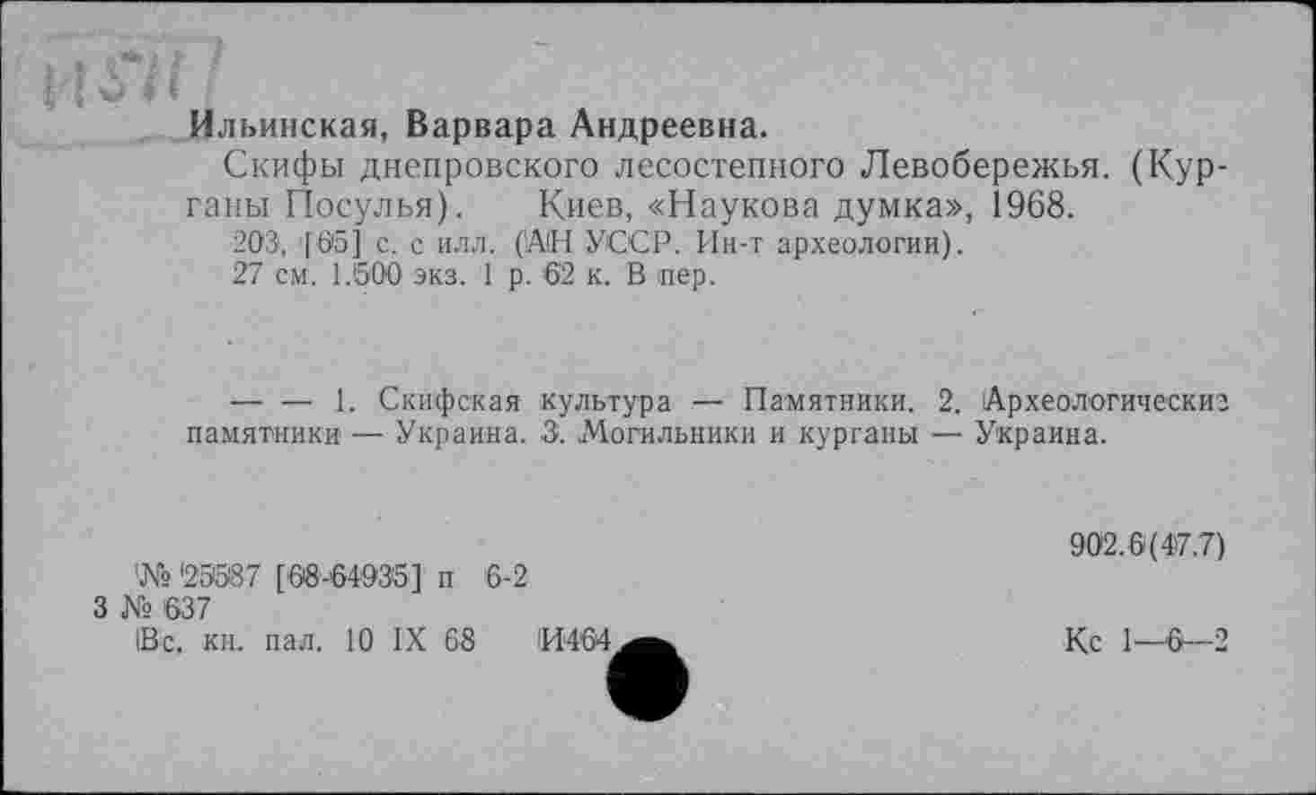 ﻿Но/І -
Ильинская, Варвара Андреевна.
Скифы днепровского лесостепного Левобережья. (Курганы Посулья). Киев, «Наукова думка», 1968.
203, '[05] с. с илл. (АН УССР. Ин-т археологии).
27 см. 1.600 экз. 1 р. 62 к. В пер.
--------1. Скифская культура — Памятники. 2. Археологическиз памятники — Украина. 3. Могильники и курганы — Украина.
!№ '23387 [68-64935] п 6-2
3 № 637
1В’с. кн. пал. 10 IX 63	ІИ464
902.6(4>7.7)
Кс 1-6-2